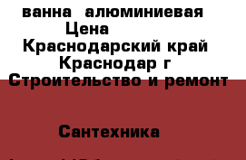 ванна  алюминиевая › Цена ­ 2 000 - Краснодарский край, Краснодар г. Строительство и ремонт » Сантехника   